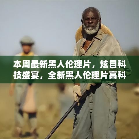 本周最新黑人倫理片，炫目科技盛宴，全新黑人倫理片高科技產(chǎn)品引領(lǐng)潮流，體驗前所未有的未來生活